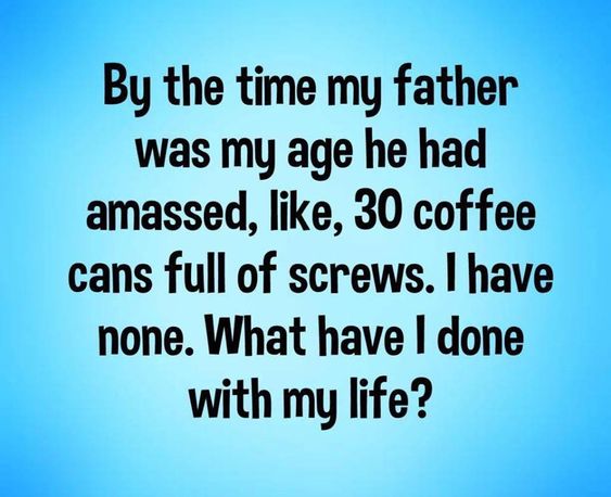 By the time my father was my age meme By the time my father was my age he had amassed 30 coffee cans full of screws. What have I done with my life.